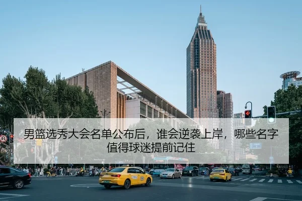 男篮选秀大会名单公布后，谁会逆袭上岸，哪些名字值得球迷提前记住