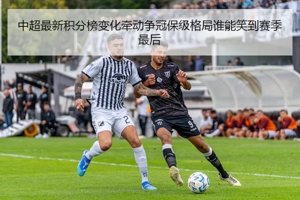 中超最新积分榜变化牵动争冠保级格局谁能笑到赛季最后